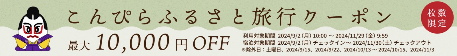 【数枚限定】こんぴらふるさと旅行クーポン 最大10,000円オフ 利用対象期間：2024年9月2日月曜日午前10時から、11月29日金曜日午前9時59分まで。 宿泊対象期間：2024年9月2日チェックインから、11月30日土曜日チェックアウトまで。 ※除外日：土曜日、9月15日・22日と、10月13日から15日と、11月3日